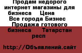 Продам недорого интернет-магазины для бизнеса  › Цена ­ 990 - Все города Бизнес » Продажа готового бизнеса   . Татарстан респ.